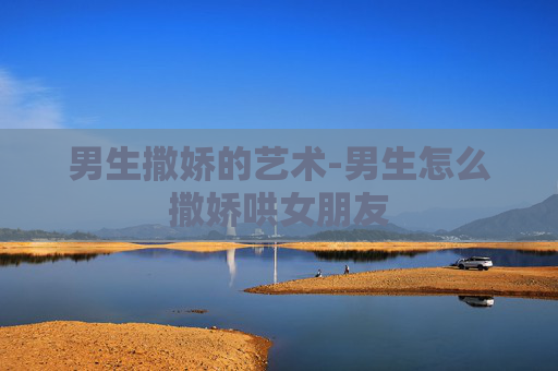 男生撒娇的艺术-男生怎么撒娇哄女朋友