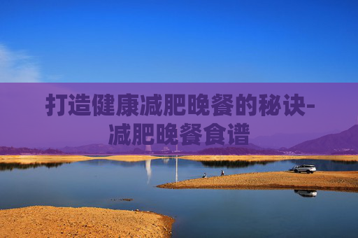 打造健康减肥晚餐的秘诀-减肥晚餐食谱
