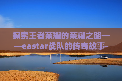 探索王者荣耀的荣耀之路——eastar战队的传奇故事-王者荣耀rgm队员