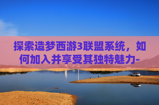 探索造梦西游3联盟系统，如何加入并享受其独特魅力-造梦西游3联盟怎么加入的