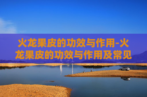 火龙果皮的功效与作用-火龙果皮的功效与作用及常见吃法