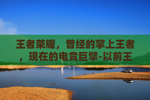 王者荣耀，曾经的掌上王者，现在的电竞巨擘-以前王者荣耀叫什么名字