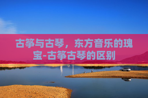 古筝与古琴，东方音乐的瑰宝-古筝古琴的区别