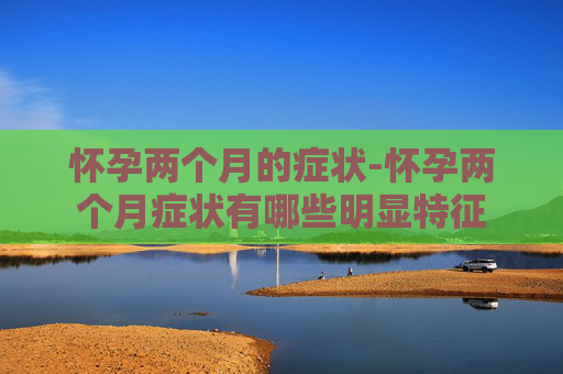 怀孕两个月的症状-怀孕两个月症状有哪些明显特征