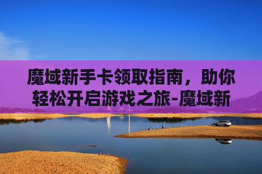 魔域新手卡领取指南，助你轻松开启游戏之旅-魔域新手卡领取怎么领