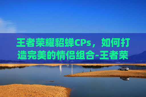 王者荣耀貂蝉CPs，如何打造完美的情侣组合-王者荣耀貂蝉cp是谁