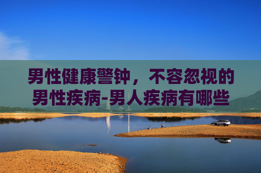男性健康警钟，不容忽视的男性疾病-男人疾病有哪些症状