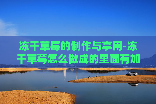 冻干草莓的制作与享用-冻干草莓怎么做成的里面有加糖吗