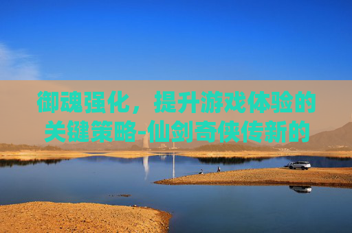 御魂强化，提升游戏体验的关键策略-仙剑奇侠传新的开始御魂强化