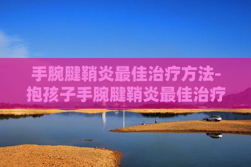 手腕腱鞘炎最佳治疗方法-抱孩子手腕腱鞘炎最佳治疗方法