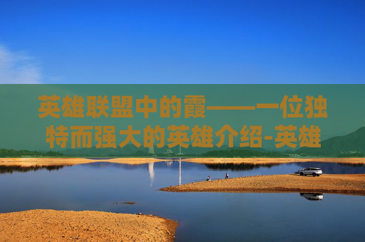 英雄联盟中的霞——一位独特而强大的英雄介绍-英雄联盟霞天赋2020