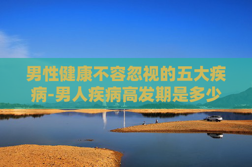 男性健康不容忽视的五大疾病-男人疾病高发期是多少岁