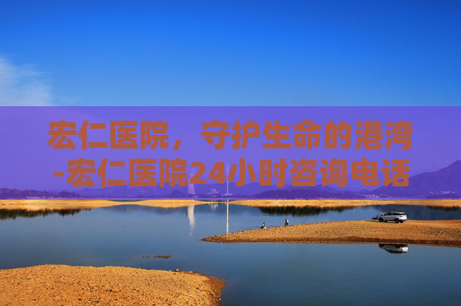 宏仁医院，守护生命的港湾-宏仁医院24小时咨询电话
