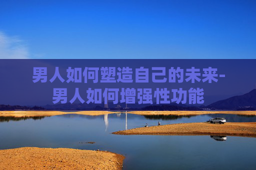 男人如何塑造自己的未来-男人如何增强性功能