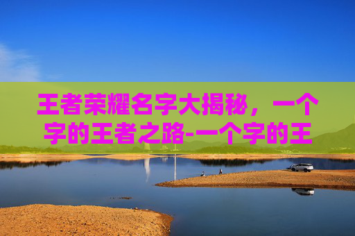 王者荣耀名字大揭秘，一个字的王者之路-一个字的王者荣耀名字大全