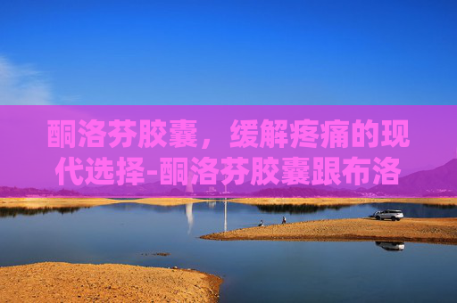 酮洛芬胶囊，缓解疼痛的现代选择-酮洛芬胶囊跟布洛芬胶囊的区别
