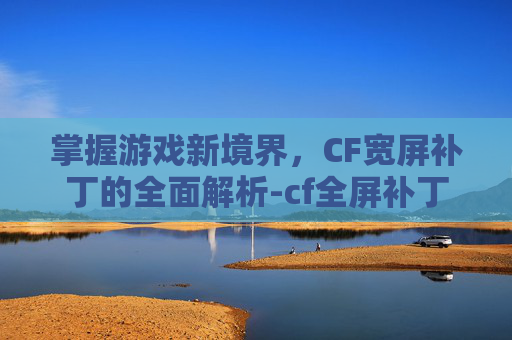 掌握游戏新境界，CF宽屏补丁的全面解析-cf全屏补丁