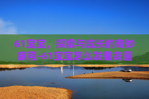 61宝宝，探索与成长的奇妙旅程-61宝宝怎么发朋友圈