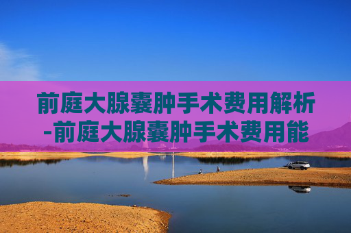 前庭大腺囊肿手术费用解析-前庭大腺囊肿手术费用能报销吗