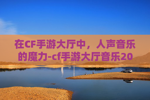 在CF手游大厅中，人声音乐的魔力-cf手游大厅音乐2020