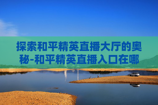 探索和平精英直播大厅的奥秘-和平精英直播入口在哪