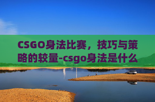 CSGO身法比赛，技巧与策略的较量-csgo身法是什么意思
