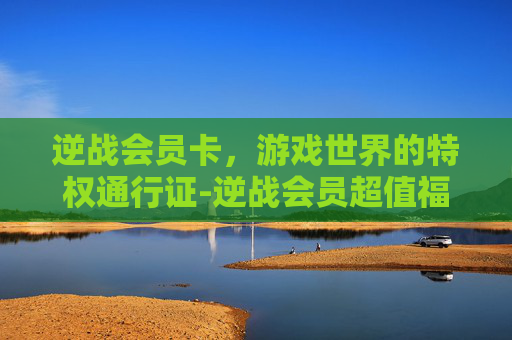 逆战会员卡，游戏世界的特权通行证-逆战会员超值福利