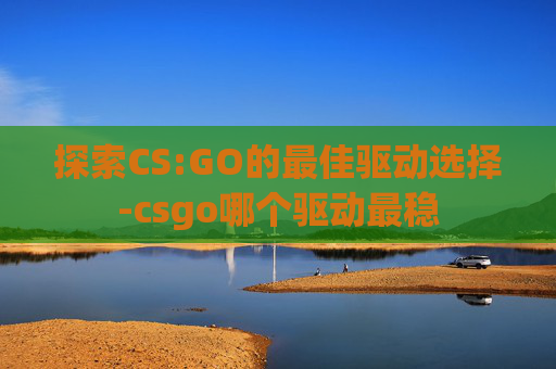探索CS:GO的最佳驱动选择-csgo哪个驱动最稳