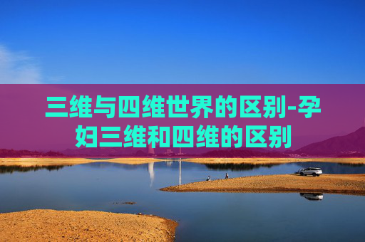 三维与四维世界的区别-孕妇三维和四维的区别