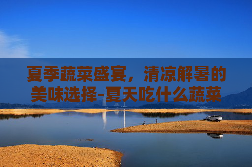 夏季蔬菜盛宴，清凉解暑的美味选择-夏天吃什么蔬菜好