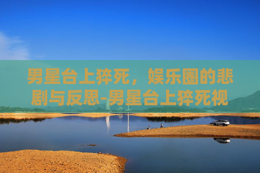 男星台上猝死，娱乐圈的悲剧与反思-男星台上猝死视频
