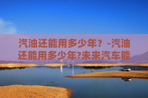 汽油还能用多少年？-汽油还能用多少年?未来汽车能源会怎么发展?