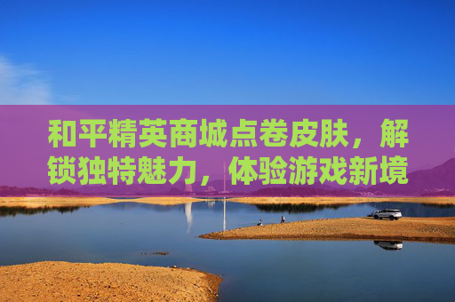 和平精英商城点卷皮肤，解锁独特魅力，体验游戏新境界-和平精英点券买的皮肤是永久的吗