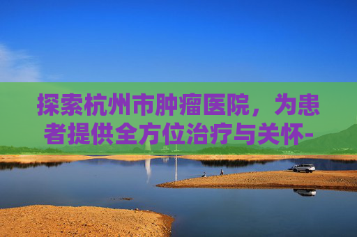 探索杭州市肿瘤医院，为患者提供全方位治疗与关怀-杭州市肿瘤医院官网