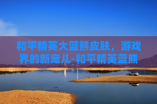 和平精英大蓝熊皮肤，游戏界的新宠儿-和平精英蓝熊套装