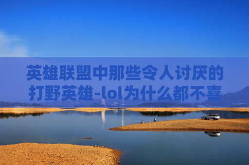 英雄联盟中那些令人讨厌的打野英雄-lol为什么都不喜欢打野