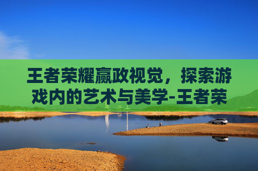 王者荣耀赢政视觉，探索游戏内的艺术与美学-王者荣耀嬴政3d视角