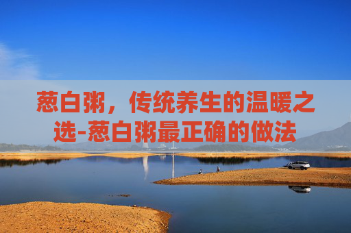 葱白粥，传统养生的温暖之选-葱白粥最正确的做法