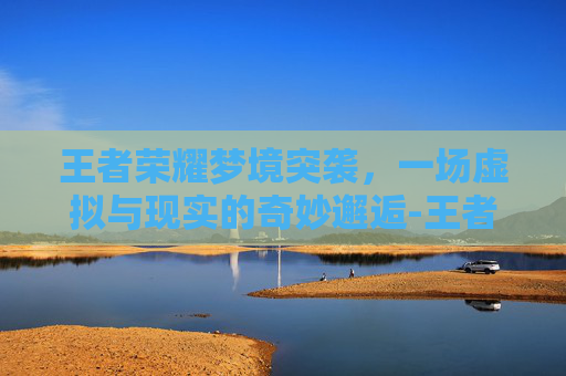 王者荣耀梦境突袭，一场虚拟与现实的奇妙邂逅-王者荣耀梦境突袭攻略