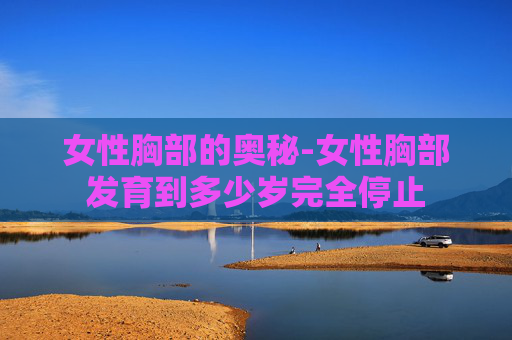 女性胸部的奥秘-女性胸部发育到多少岁完全停止