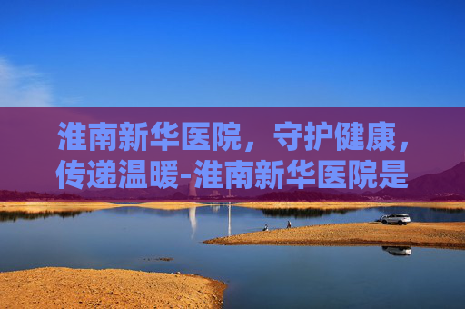 淮南新华医院，守护健康，传递温暖-淮南新华医院是公立还是私立