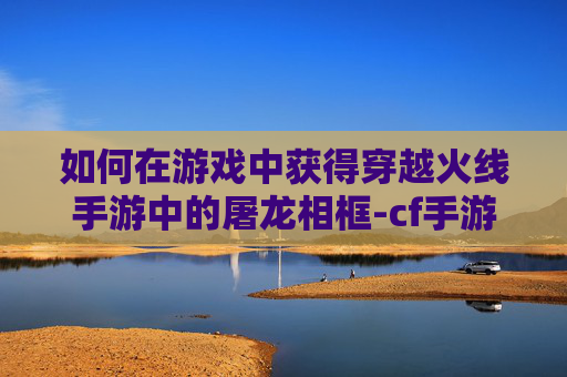 如何在游戏中获得穿越火线手游中的屠龙相框-cf手游怎样获得屠龙相框皮肤