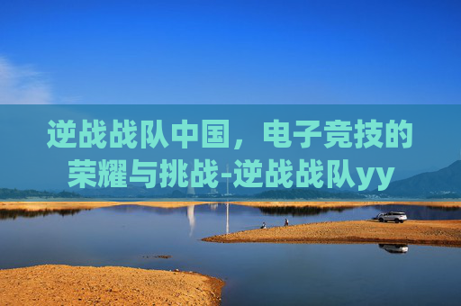 逆战战队中国，电子竞技的荣耀与挑战-逆战战队yy