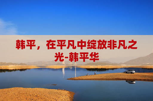 韩平，在平凡中绽放非凡之光-韩平华