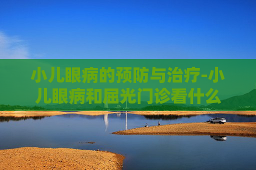 小儿眼病的预防与治疗-小儿眼病和屈光门诊看什么