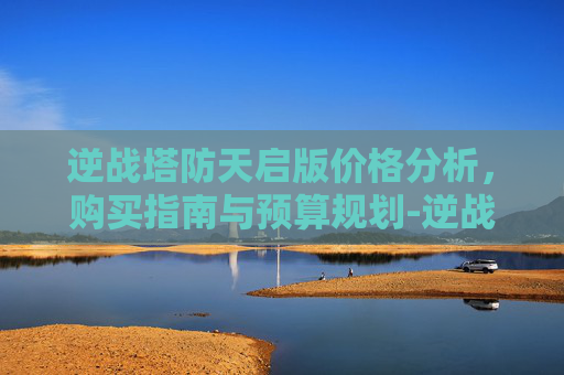 逆战塔防天启版价格分析，购买指南与预算规划-逆战塔防天启版多少钱买一个