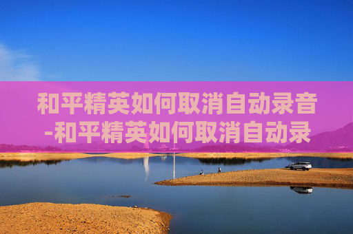 和平精英如何取消自动录音-和平精英如何取消自动录音模式