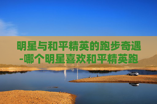 明星与和平精英的跑步奇遇-哪个明星喜欢和平精英跑步的
