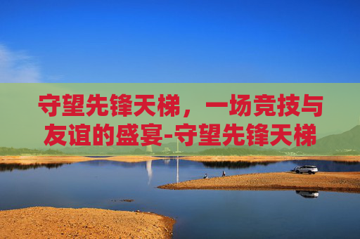 守望先锋天梯，一场竞技与友谊的盛宴-守望先锋天梯等级划分
