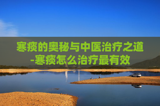 寒痰的奥秘与中医治疗之道-寒痰怎么治疗最有效